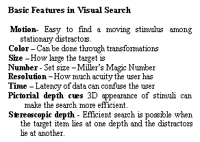 Text Box: Basic Features in Visual Search

 Motion- Easy to find a moving stimulus among stationary distractors.
Color  Can be done through transformations
Size  How large the target is
Number - Set size  Millers Magic Number
Resolution  How much acuity the user has
Time  Latency of data can confuse the user
Pictorial depth cues 3D appearance of stimuli can make the search more efficient. 
Stereoscopic depth - Efficient search is possible when the target item lies at one depth and the distractors lie at another.

